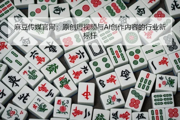麻豆传媒官网：原创短视频与AI创作内容的行业新标杆